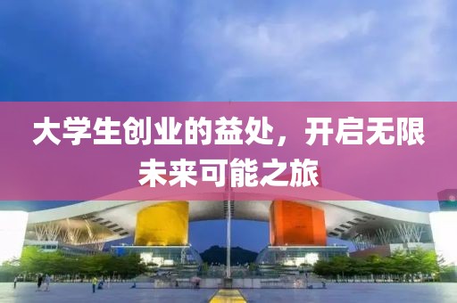 大学生创业的益处，开启无限未来可能之旅