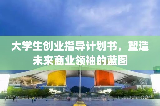 大学生创业指导计划书，塑造未来商业领袖的蓝图