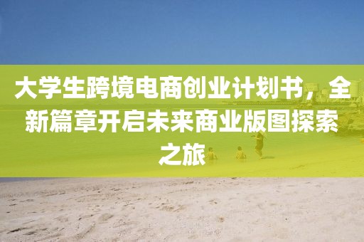 大学生跨境电商创业计划书，全新篇章开启未来商业版图探索之旅