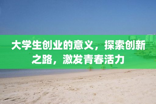 大学生创业的意义，探索创新之路，激发青春活力