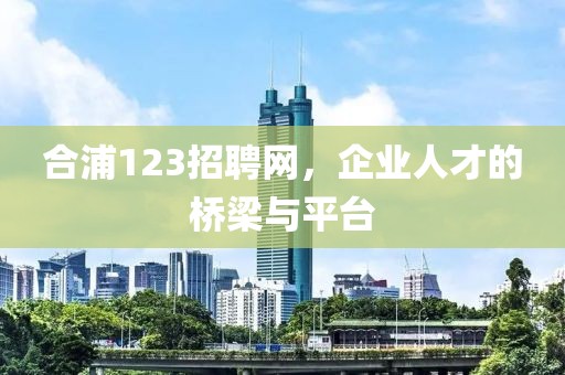 合浦123招聘网，企业人才的桥梁与平台