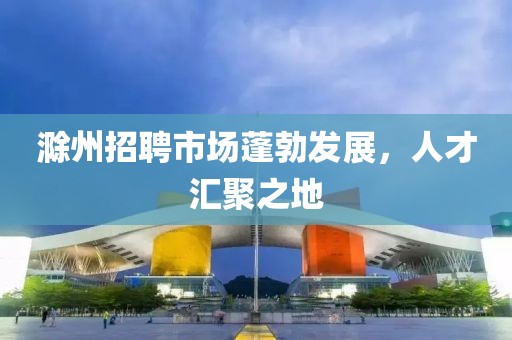 滁州招聘市场蓬勃发展，人才汇聚之地