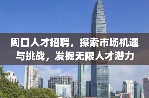 周口人才招聘，探索市场机遇与挑战，发掘无限人才潜力