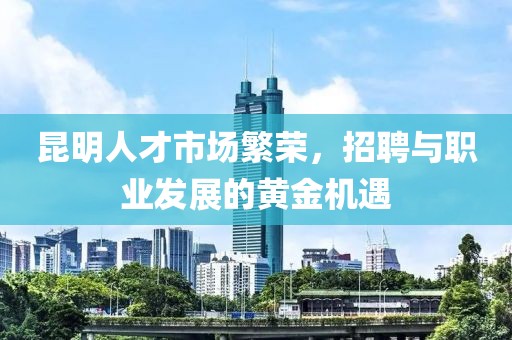 昆明人才市场繁荣，招聘与职业发展的黄金机遇