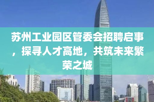 苏州工业园区管委会招聘启事，探寻人才高地，共筑未来繁荣之城