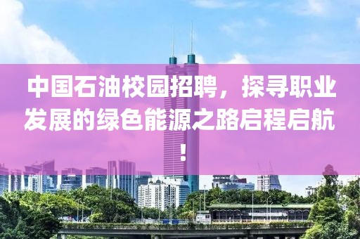 中国石油校园招聘，探寻职业发展的绿色能源之路启程启航！