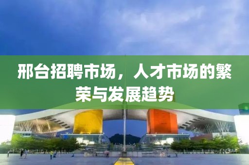 邢台招聘市场，人才市场的繁荣与发展趋势