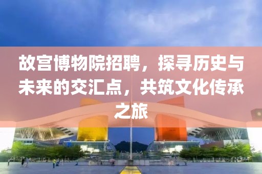 故宫博物院招聘，探寻历史与未来的交汇点，共筑文化传承之旅