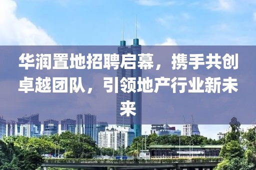 华润置地招聘启幕，携手共创卓越团队，引领地产行业新未来