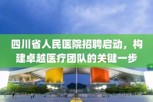 四川省人民医院招聘启动，构建卓越医疗团队的关键一步