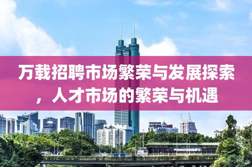 万载招聘市场繁荣与发展探索，人才市场的繁荣与机遇