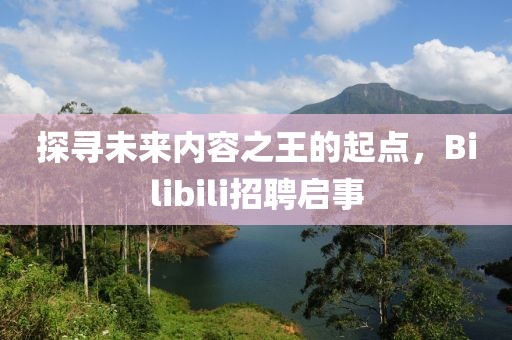 探寻未来内容之王的起点，Bilibili招聘启事