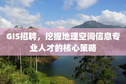 GIS招聘，挖掘地理空间信息专业人才的核心策略