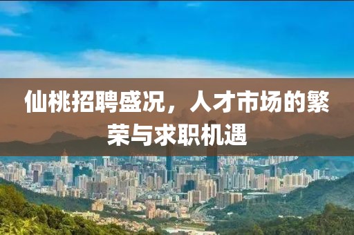 仙桃招聘盛况，人才市场的繁荣与求职机遇