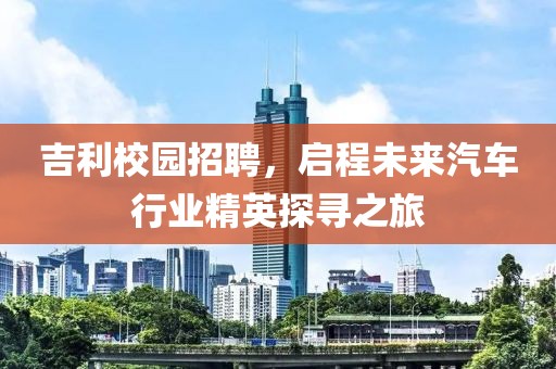 吉利校园招聘，启程未来汽车行业精英探寻之旅