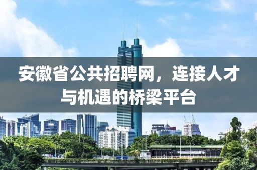 安徽省公共招聘网，连接人才与机遇的桥梁平台