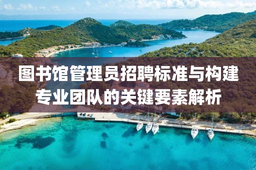 图书馆管理员招聘标准与构建专业团队的关键要素解析