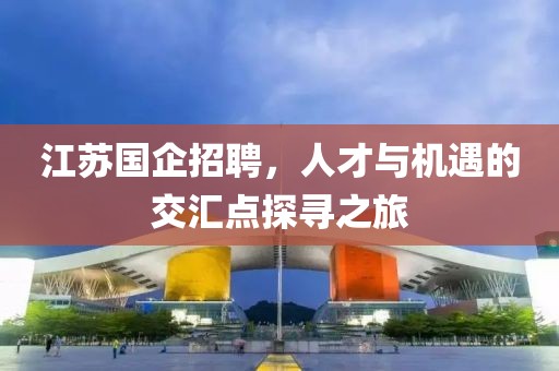 江苏国企招聘，人才与机遇的交汇点探寻之旅