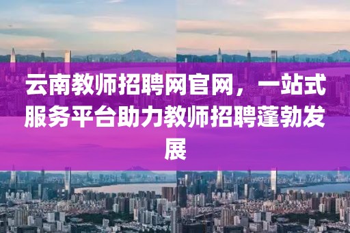 云南教师招聘网官网，一站式服务平台助力教师招聘蓬勃发展