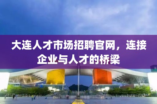 大连人才市场招聘官网，连接企业与人才的桥梁