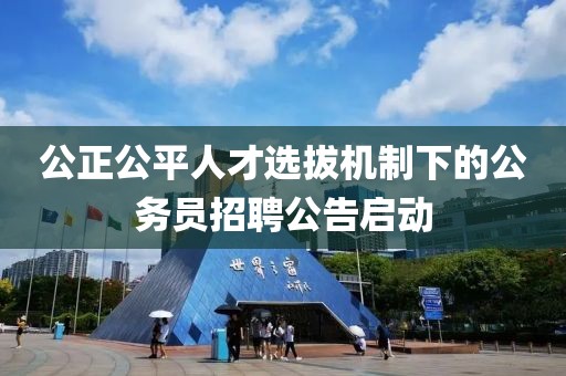 公正公平人才选拔机制下的公务员招聘公告启动