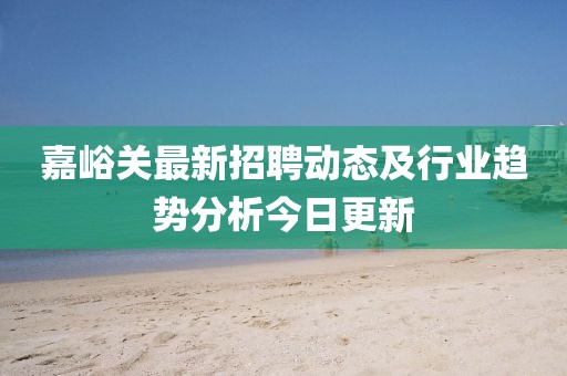 嘉峪关最新招聘动态及行业趋势分析今日更新