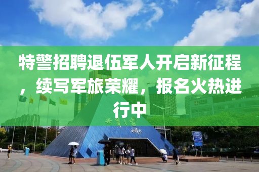 特警招聘退伍军人开启新征程，续写军旅荣耀，报名火热进行中