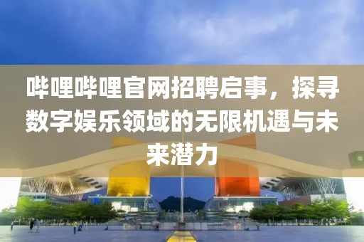 哔哩哔哩官网招聘启事，探寻数字娱乐领域的无限机遇与未来潜力