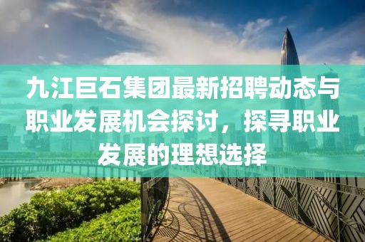 九江巨石集团最新招聘动态与职业发展机会探讨，探寻职业发展的理想选择