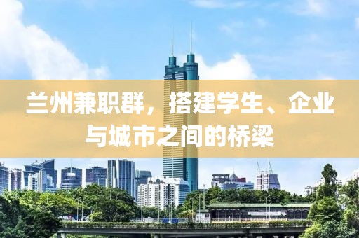 兰州兼职群，搭建学生、企业与城市之间的桥梁