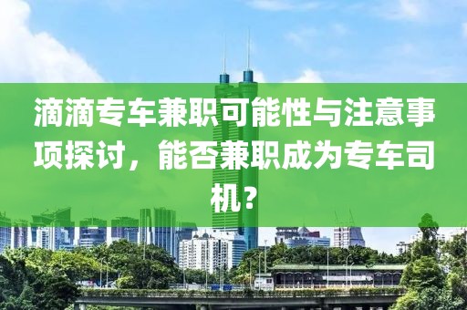 滴滴专车兼职可能性与注意事项探讨，能否兼职成为专车司机？