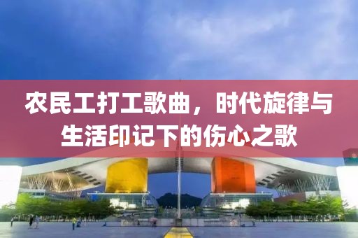 农民工打工歌曲，时代旋律与生活印记下的伤心之歌