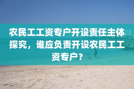 农民工工资专户开设责任主体探究，谁应负责开设农民工工资专户？